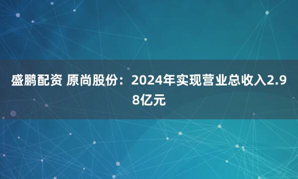 盛鹏配资 原尚股份：2024年实现营业总收入2.98亿元