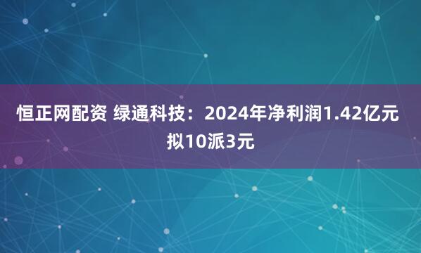 恒正网配资 绿通科技：2024年净利润1.42亿元 拟10派3元