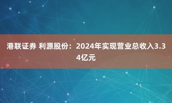 港联证券 利源股份：2024年实现营业总收入3.34亿元