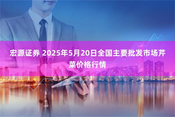 宏源证券 2025年5月20日全国主要批发市场芹菜价格行情