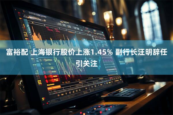 富裕配 上海银行股价上涨1.45% 副行长汪明辞任引关注
