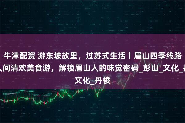 牛津配资 游东坡故里，过苏式生活丨眉山四季线路③人间清欢美食游，解锁眉山人的味觉密码_彭山_文化_丹棱