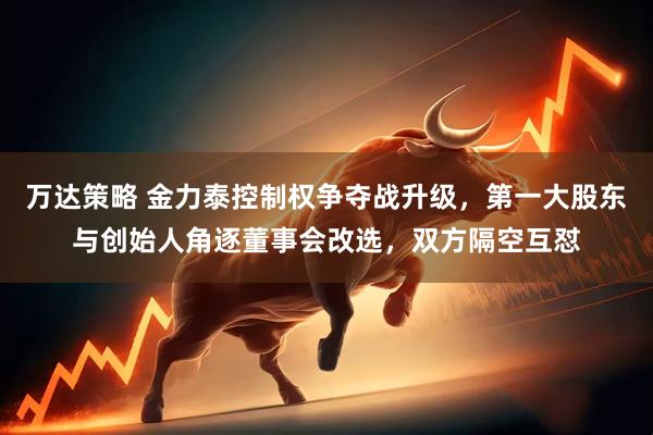 万达策略 金力泰控制权争夺战升级，第一大股东与创始人角逐董事会改选，双方隔空互怼