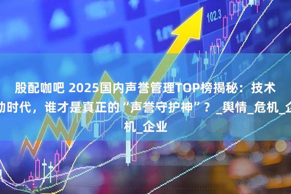 股配咖吧 2025国内声誉管理TOP榜揭秘：技术驱动时代，谁才是真正的“声誉守护神”？_舆情_危机_企业
