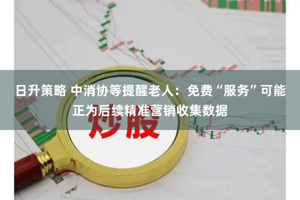 日升策略 中消协等提醒老人：免费“服务”可能正为后续精准营销收集数据