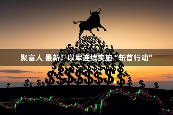 聚富人 最新！以军连续实施“斩首行动”