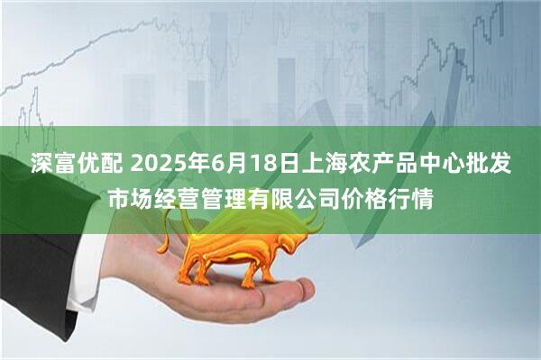 深富优配 2025年6月18日上海农产品中心批发市场经营管理有限公司价格行情