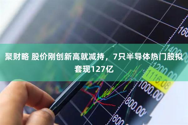 聚财略 股价刚创新高就减持，7只半导体热门股拟套现127亿