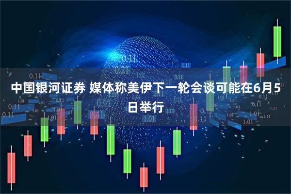 中国银河证券 媒体称美伊下一轮会谈可能在6月5日举行