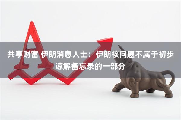 共享财富 伊朗消息人士：伊朗核问题不属于初步谅解备忘录的一部分